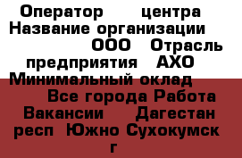 Оператор Call-центра › Название организации ­ Call-Telecom, ООО › Отрасль предприятия ­ АХО › Минимальный оклад ­ 45 000 - Все города Работа » Вакансии   . Дагестан респ.,Южно-Сухокумск г.